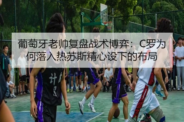 葡萄牙老帅复盘战术博弈:C罗为何落入热苏斯精心设下的布局